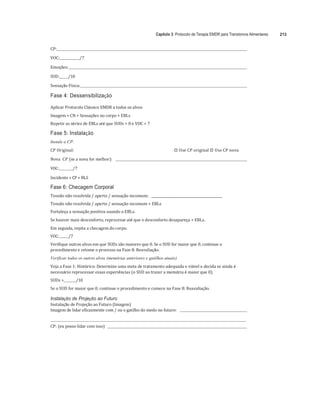 Capítulo 3: Protocolo de Terapia EMDR para Transtornos Alimentares 213
	
CP:		 	
	
VOC:	 /7	
	
Emoções:		 	
	
SUD:	 /10	
	
Sensação	Física:		 	
	
Fase 4: Dessensibilização
Aplicar	Protocolo	Clássico	EMDR	a	todos	os	alvos		
Imagem	+	CN	+	Sensações	no	corpo	+	EBLs	
Repetir	as	séries	de	EBLs	até	que	SUDs	=	0	e	VOC	=	7	
Fase 5: Instalação
Instale a CP.
CP	Original:	 
"# Use	CP	original	
"# Use	CP	nova	
Nova		CP	(se	a	nova	for	melhor):					 	
	
VOC:	 /7	
	
Incidente	+ CP	+ BLS	
Fase 6: Checagem Corporal
Tensão	não	resolvida	/	aperto	/	sensação	incomum:				___________________________________________	
Tensão	não	resolvida	/	aperto	/	sensação	incomum	+	EBLs	
Fortaleça	a	sensação	positiva	usando	o	EBLs.	
Se	houver	mais	desconforto,	reprocesse	até	que	o	desconforto	desapareça	+	EBLs.		
Em	seguida,	repita	a	checagem	do	corpo.	 	
VOC:	 /7	
Verifique	outros	alvos	em	que	SUDs	são	maiores	que	0.	Se	o	SUD	for	maior	que	0,	continue	o	
procedimento	e	retome	o	processo	na	Fase	8:	Reavaliação.	
Verificar todos os outros alvos (memórias anteriores e gatilhos atuais)
Veja	a	Fase	1:	Histórico:	Determine	uma	meta	de	tratamento	adequada	e	viável	e	decida	se	ainda	é	
necessário	reprocessar	essas	experiências	(o	SUD	ao	trazer	a	memória	é	maior	que	0).	
SUDs	=	 /10	
Se	o	SUD	for	maior	que	0,	continue	o	procedimento	e	comece	na	Fase	8:	Reavaliação.	
	
Instalação de Projeção ao Futuro
Instalação	de	Projeção	ao	Futuro	(Imagem)	
Imagem	de	lidar	eficazmente	com	/	ou	o	gatilho	do	medo	no	futuro:					 	
	
	 	
CP:	(eu	posso	lidar	com	isso)					 	
 