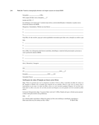 214 Parte Um: Tratando a desregulação alimentar e de imagem corporal com terapia EMDR
	
Sensações:	____________________+ EBLs	
VOC	(capaz	de	lidar	com	a	situação):	 /7	
Instale	até	VOC	= 7	
Se	continuar	a	ser	maior	que	7,	existem	mais	alvos	a	serem	identificados	e	relatados	e	usados	com	o	
Protocolo	Clássico	de	EMDR.	
Bloqueios	/	Ansiedades	/	Medos	na	cena	futura:				 		
1.					 	
2.					 	
	
3.		 	
Faça	EBLs.	Se	não	resolver,	peça	por	outras	qualidades	necessárias	para	lidar	com	a	situação	ou	confira	o	que	
falta.	 	
1.					 	
2.					 	
	
3.					 	
Use	o	EBLs.	Se	os	bloqueios	não	forem	resolvidos,	identifique	o	material	não	processado	e	processe-o	
com	o	protocolo	clássico	EMDR.	
1.					 	
	
2.					 	
	
3.		 	
Alvo	/	Memória	/	Imagem:				 	
	 	
CN:		 	
	
CP:		______________________________________________________________VOC:____/7	
	
Emoções:	______________________________________SUD:	_____/10	
	
Sensações	Físicas:			_________________________________________________________	
Verificação de vídeo (Projeção ao futuro como filme)
Diga: "Desta vez gostaria que você se imaginasse no futuro. Feche os olhos e reproduza um filme do começo ao
fim. Imagine-se lidando com os desafios que surgirem em seu caminho. Observe o que você vê, pensa, sente e
experimenta no seu corpo. Ao rodar este filme, avise-se se você encontrar qualquer bloqueio. Se você fizer isso,
basta abrir os olhos e me avise. Se você não encontrar um bloqueio, me avise quando você tiver assistido ao filme
inteiro.”
Se	houver	bloqueio(s),	diga,	"eu	posso	lidar	com	isso"	e	EBLs.	Repita	até	que	o	cliente	possa	passar	
o	filme	todo	pela	mente	sem	problemas.	
VOC:								/7	
Se	o	cliente	puder	reproduzir	o	filme	do	começo	ao	fim	com	confiança	e	satisfação,	reproduza	o	
filme	mais	uma	vez,	do	começo	ao	fim	+ EBLs:																																																																					
"# Sim	
"# Não	
 