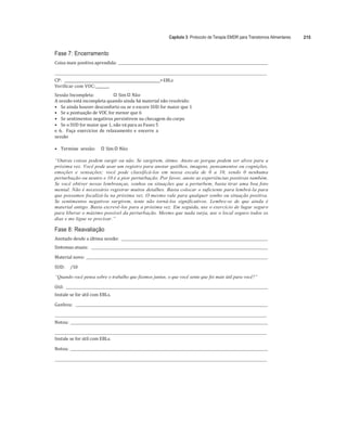 Capítulo 3: Protocolo de Terapia EMDR para Transtornos Alimentares 215
	
Fase 7: Encerramento
Coisa	mais	positiva	aprendida:			 	
	
	 	
CP:			_____________________________________________________+ EBLs	
Verificar	com	VOC:	_______	
Sessão	Incompleta:																		
"# Sim	
"# Não	
A	sessão	está	incompleta	quando	ainda	há	material	não	resolvido:	
• Se	ainda	houver	desconforto	ou	se	o	escore	SUD	for	maior	que	1	
• Se	a	pontuação	de	VOC	for	menor	que	6	
• Se	sentimentos	negativos	persistirem	na	checagem	do	corpo	
• Se	o	SUD	for	maior	que	1,	não	vá	para	as	Fases	5	
e	 6.	 	Faça	 exercícios	 de	 relaxamento	e	 encerre	 a	
sessão	
	
• Termine		sessão:					
"# Sim	
"# Não	
	
“Outras coisas podem surgir ou não. Se surgirem, ótimo. Anote-as porque podem ser alvos para a
próxima vez. Você pode usar um registro para anotar gatilhos, imagens, pensamentos ou cognições,
emoções e sensações; você pode classificá-los em nossa escala de 0 a 10, sendo 0 nenhuma
perturbação ou neutro e 10 é a pior perturbação. Por favor, anote as experiências positivas também.
Se você obtiver novas lembranças, sonhos ou situações que a perturbem, basta tirar uma boa foto
mental. Não é necessário registrar muitos detalhes. Basta colocar o suficiente para lembrá-la para
que possamos focalizá-la na próxima vez. O mesmo vale para qualquer sonho ou situação positiva.
Se sentimentos negativos surgirem, tente não torná-los significativos. Lembre-se de que ainda é
material antigo. Basta escrevê-los para a próxima vez. Em seguida, use o exercício de lugar seguro
para liberar o máximo possível da perturbação. Mesmo que nada surja, use o local seguro todos os
dias e me ligue se precisar.”
Fase 8: Reavaliação
Anotado	desde	a	última	sessão:				 		
Sintomas	atuais:					 	
	
Material	novo:				 	
	
SUD:					/10	
	
“Quando você pensa sobre o trabalho que fizemos juntos, o que você sente que foi mais útil para você?”
Útil:				 		
Instale	se	for	útil	com	EBLs.	
	
Ganhou:					 	
	
	 	
Notou:				 	
	
	 	
Instale	se	for	útil	com	EBLs.	
	
Notou:				 	
	
	 	
 