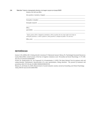 216 Parte Um: Tratando a desregulação alimentar e de imagem corporal com terapia EMDR	
Instale	se	for	útil	com	EBLs.	
	
Alvo	positivo	/	memória	/	imagem:				 	
	
	 	
Sensações	e	emoções:				 	
	
Sensação	corporal:				 	
	
	 	
EBLs,		
aprendido:					 	
	
	 	
“Agora, pense sobre a imagem ou memória, sobre as partes do seu corpo onde você sente as
sensações positivas, e sobre a palavra / frase positiva e coloque-as juntas. Vá com isso.”
EBLs,	note:						 	
	
	 	
	
REFERÊNCIAS
Garner,	D.	M.	(2004).	EDI	3:	Eating	disorder	inventory/3:	Professional	manual.	Odessa,	FL:	Psychologial	Assement	Resources.	
Learly,	M.R	(1983).	A	brief	version	of	the	fear	of	negative	evaluation	scale.	Personality	and	Social	Physchology,	9,	371-385.	
Doi:10.1177/0146167283093007.	
Probst,	M.,	Vandereycken,	W.,	van	Coppenoll,	H.,	&	Vanderlinden,	J.	(1995).	The	 Body	Attitude	Test	for	patients	with	and	
eating	 disorder:	 Psychometric	 characteristics	 of	 a	 new	 questionnaire.	 Eating	 disorders:	 The	 journal	 of	 treatment	 and	
prevention,	3(2),	133-144.	doi:10.1080/10840269508249156	
Watson,	D.,	&	Friend,	R.	(1969).	Measurement	of	social-evaluative	anxiety.	Journal	of	Consulting	and	Clinical	Psychology,	
33(4),	448-457.	doi:10.1037/h0027806	
 