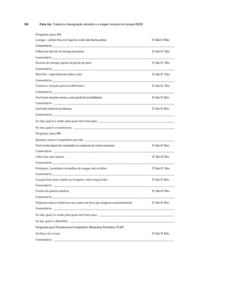 198 Parte Um: Tratando a desregulação alimentar e a imagem corporal com terapia EMDR
	
Perguntas	para	AN:	
Lanugo	-	cabelo	fino	em	lugares	onde	não	havia	antes:	 
"# Sim	
"# Não	
Comentário:		 	 	
Palmas	da	mão	de	cor	laranja	incomum:	 
"# Sim	
"# Não	
Comentário:		 	 	
Excesso	de	energia,	apesar	da	perda	de	peso:	 
"# Sim	
"# Não	
Comentário:		 	 	
Mais	frio	-	especialmente	mãos	e	pés:	 
"# Sim	
"# Não	
Comentário:		 	 	
Tontura	e	coração	parecem	diferentes:	 
"# Sim	
"# Não	
Comentário:		 	 	
Você	sente	emoções	menos,	como	perda	de	sensibilidade:	 
"# Sim	
"# Não	
Comentário:				 	 	
Você	está	ciente	da	sua	doença:	 
"# Sim	
"# Não	
Comentário:		 	
	
Se	não,	qual	é	a	razão	pela	qual	você	está	aqui:				 	
	
Se	sim,	qual	é	o	transtorno:					 	
Perguntas	 para	BN:	
Quantas	vezes	é	compulsivo	por	dia:				 	 		
Você	vomita	depois	de	compulsão	ou	compensa	de	outras	maneiras:	 
"# Sim	
"# Não	
Comentário:				 	 	
Calos	nas	suas	juntas:	 
"# Sim	
"# Não	
Comentário:		 	 	
Petéquias	/	pontinhos	vermelhos	de	sangue	sob	os	olhos:	 
"# Sim	
"# Não	
Comentário:		 	 	
Coração	bate	mais	rápido	ou	irregular,	como	taquicardia:	 
"# Sim	
"# Não	
Comentário:				 	 	
Forma	do	queixo	mudou:	 
"# Sim	
"# Não	
Comentário:		 	 	
Pequenas	marcas	dolorosas	nos	cantos	da	boca	que	sangram	ocasionalmente:	 
"# Sim	
"# Não	
Comentário:				 	 	
Se	não,	qual	é	a	razão	pela	qual	você	está	aqui:				 	
Se	sim,	qual	é	o	distúrbio:					 	
Perguntas	para	Transtornos	Compulsivo	Alimentar	Periódico	TCAP:	
Inchaço	no	corpo:	 
"# Sim	
"# Não	
Comentário:				 	
 