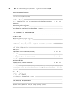 200 Parte Um: Tratando a desregulação alimentar e a imagem corporal com terapia EMDR
	
Descreva	a	compulsão	alimentar:					 	
	
	 	
Há	quanto	tempo	sendo	compulsiva:				 	
	
Com	qual	frequência:					 	 	
Serve	a	uma	função,	como	sentir-se	cheia,	vazia,	triste,	solitária	e	assim	por	diante:	 
"# Sim	
"# Não	
Comentário:				 	 	
Primeira	vez	que	teve	compulsão:				 	
	
Recordações	mais	antigas	/	significativas	associadas	a	vômitos:				 	
	
	 	
O	que	aconteceu	em	sua	vida	naquela	época?:					 	
	
	 	
GATILHOS ATUAIS
Identificar	gatilhos	atuais	para	compulsão:				 	
	
	 	
Situações	que	levam	você	à	compulsão,	a	vomitar	ou	a	compensar	de	outras	maneiras:			 	
	
	 	
Onde	você	aprendeu	a	fazer	isso:				 	
	
PURGANDO
Você	compensa	compulsão	alimentar	com	vômito:	 
"# Sim	
"# Não	
Comentário:		 	 	
Usa	medicamentos,	como	diuréticos	ou	laxantes:	 
"# Sim	
"# Não	
Comentário:				 	 		
HOSPITALIZAÇÕES
Hospitalizada	por	problemas	alimentares:	 
"# Sim	
"# Não	
Comentário:		 	
Procurou	outros	médicos	pelo	transtorno,	atendimentos	de	emergência	/	consultas	médicas:			
"# Sim	
"# Não	
Comentário:				 	
História Alimentar
HISTÓRIA DAS REFEIÇÕES
Quem	se	sentou	à	mesa	durante	as	refeições:					 	
	
	 	
Como	as	refeições	são	para	você	agora:					 	
	
	 	
Descrever	hábitos	alimentares	familiares	-	comer	rápido	ou	devagar:				 	
	
	 	
 