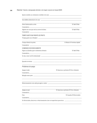 200 Parte Um: Tratando a desregulação alimentar e de imagem corporal com terapia EMDR
	
Quem	cozinha	ou	costumava	cozinhar	em	casa:				 	
	
	 	
Seus	hábitos	alimentares	em	casa:				 	
	
	 	
Dieta	balanceada	ou	não:	 
"# Sim	
"# Não	
Comentário:		 	 	
Alguém	em	casa	que	está	ou	esteve	de	dieta:	 
"# Sim	
"# Não	
Comentário:				 	 	
TEMPO GASTO EM FRENTE DO PRATO
Tempo	gasto	nas	refeições:				 	
	
	 	
Tempo	diante	do	prato:	 
"# Muito	
"# Termino	rápido	
Comentário:				 	
	
COMENDO EXCESSIVAMENTE
Figura	na	família	que	te	alimentou	demais:	 
"# Sim	
"# Não	
Comentário:		 	 	
Se	sim,	como	você	foi	alimentada:				 	 		
	 	
	
Quando	termina:					 	
	
	 	
Problemas de apego
Apego	à	mãe:	 
"# Amoroso	e	próximo	
"# Frio	e	distante	
Comentário:		 	 	
Relação	entre	pais:				 	
	
	 	
	
	 	
Relacionamento	com	cada	pai	agora	e	antes:				 	
	
	 	
	
	 	
Apego	ao	pai:	 
"# Amoroso	e	próximo	
"# Frio	e	distante	
Comentário:		 	 	
Pais:	 
"# Casados	
"#Divorciados	
Comentário:		 	
	
Se	divorciados,	descreva	o	relacionamento	com	os	respectivos	parceiros:					 	
	
	 	
 