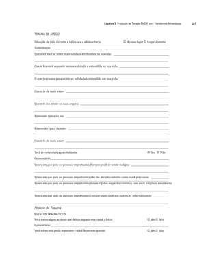 Capítulo 3: Protocolo de Terapia EMDR para Transtornos Alimentares 201
	
TRAUMA DE APEGO
Situação	de	vida	durante	a	infância	e	a	adolescência:	 
"# Mesmo	lugar	
"# Lugar	distante	
Comentário:		 	 	
Quem	fez	você	se	sentir	mais	validada	e	entendida	na	sua	vida:						 	 	
	 	
	
Quem	fez	você	se	sentir	menos	validada	e	entendida	na	sua	vida:				 	
	
	 	
	
O	que	precisava	para	sentir-se	validada	e	entendida	em	sua	vida:				 	
	
	 	
	
Quem	te	dá	mais	amor:				 	
	
	 	
	
Quem	te	fez	sentir-se	mais	segura:				 	
	
	 	
	
Expressão	típica	do	pai:					 	
	
	 	
	
Expressão	típica	da	mãe:					 	
	
	 	
	
Quem	te	dá	mais	amor:				 	
	
	 	
Você	era	uma	criança	parentalizada:	 
"# Sim				
"# Não	
Comentário:		 	
	
Vezes	em	que	pais	ou	pessoas	importantes	fizeram	você	se	sentir	indigna:				 	
	
	 	
	
Vezes	em	que	pais	ou	pessoas	importantes	não	lhe	deram	conforto	como	você	precisava:					 	
	 	
Vezes	em	que	pais	ou	pessoas	importantes	foram	rígidos	ou	perfeccionistas	com	você,	exigindo	excelência:			
	
	 	
	
Vezes	em	que	pais	ou	pessoas	importantes	compararam	você	aos	outros,	te	inferiorizando:				 	
	
	 	
História de Trauma
EVENTOS TRAUMÁTICOS
Você	sofreu	algum	acidente	que	deixou	impacto	emocional	/	físico:	 
"# Sim	
"# Não	
Comentário:		 	 	
Você	sofreu	uma	perda	importante	e	difícil	de	um	ente	querido:	 
"# Sim	
"# Não	
 