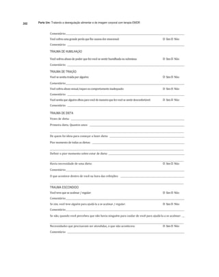 202 Parte Um: Tratando a desregulação alimentar e de imagem corporal com terapia EMDR
	
Comentário:		 	 	
Você	sofreu	uma	grande	perda	que	lhe	causou	dor	emocional:	 
"# Sim	
"# Não	
Comentário:				 	 	
TRAUMA DE HUMILHAÇÃO
Você	sofreu	abuso	de	poder	que	fez	você	se	sentir	humilhada	ou	submissa:	 
"# Sim	
"# Não	
Comentário:				 	 	
TRAUMA DE TRAIÇÃO
Você	se	sentiu	traída	por	alguém:	 
"# Sim	
"# Não	
Comentário:		 	 	
Você	sofreu	abuso	sexual,	toques	ou	comportamento	inadequado:	 
"# Sim	
"# Não	
Comentário:				 	 	
Você	sentiu	que	alguém	olhou	para	você	de	maneira	que	fez	você	se	sentir	desconfortável:	 
"# Sim	
"# Não	
Comentário:				 	 		
TRAUMA DE DIETA
Vezes	de	dieta:				 	
	
Primeira	dieta.	Quantos	anos:					 	
	
	 	
De	quem	foi	ideia	para	começar	a	fazer	dieta:				 	
	
Pior	momento	de	todas	as	dietas:				 	
	
	 	
Definir	o	pior	momento	sobre	estar	de	dieta:			 	
	
	 	
Havia	necessidade	de	uma	dieta:	 
"# Sim	
"# Não	
Comentário:		 	
	
O	que	acontece	dentro	de	você	na	hora	das	refeições:					 	
	
	 	
TRAUMA ESCONDIDO
Você	teve	que	se	acalmar	/	regular:	 
"# Sim	
"# Não	
Comentário:		 	 	
Se	sim,	você	teve	alguém	para	ajudá-la	a	se	acalmar	/	regular:	 
"# Sim	
"# Não	
Comentário:		 	 	
Se	não,	quando	você	percebeu	que	não	havia	ninguém	para	cuidar	de	você	para	ajudá-la	a	se	acalmar:				 	
	
	 	
Necessidades	que	precisavam	ser	atendidas,	o	que	não	aconteceu:	 
"# Sim	
"# Não	
Comentário:				 	 	
 