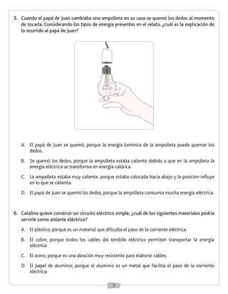 3 
5. Cuando el papá de Juan cambiaba una ampolleta en su casa se quemó los dedos al momento 
de tocarla. Considerando los tipos de energía presentes en el relato, ¿cuál es la explicación de 
lo ocurrido al papá de Juan? 
A. El papá de Juan se quemó, porque la energía lumínica de la ampolleta puede quemar los 
dedos. 
B. Se quemó los dedos, porque la ampolleta estaba caliente debido a que en la ampolleta la 
energía eléctrica se transforma en energía calórica. 
C. La ampolleta estaba muy caliente, porque estaba colocada hacia abajo y la posición influye 
en lo que se calienta. 
D. El papá de Juan se quemó los dedos, porque la ampolleta consumía mucha energía eléctrica. 
6. Catalina quiere construir un circuito eléctrico simple, ¿cuál de los siguientes materiales podría 
servirle como aislante eléctrico? 
A. El plástico, porque es un material que dificulta el paso de la corriente eléctrica. 
B. El cobre, porque todos los cables del tendido eléctrico permiten transportar la energía 
eléctrica. 
C. El acero, porque es una aleación muy resistente para elaborar cables. 
D. El papel de aluminio, porque el aluminio es un metal que facilita el paso de la corriente 
eléctrica. 
 
