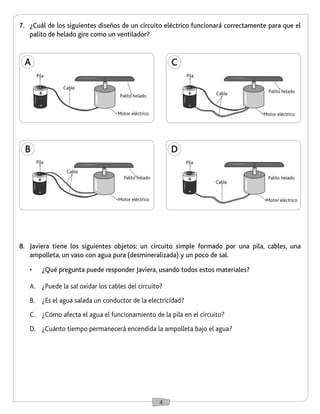 4 
7. ¿Cuál de los siguientes diseños de un circuito eléctrico funcionará correctamente para que el 
palito de helado gire como un ventilador? 
8. Javiera tiene los siguientes objetos: un circuito simple formado por una pila, cables, una 
ampolleta, un vaso con agua pura (desmineralizada) y un poco de sal. 
• ¿Qué pregunta puede responder Javiera, usando todos estos materiales? 
A. ¿Puede la sal oxidar los cables del circuito? 
B. ¿Es el agua salada un conductor de la electricidad? 
C. ¿Cómo afecta el agua el funcionamiento de la pila en el circuito? 
D. ¿Cuánto tiempo permanecerá encendida la ampolleta bajo el agua? 
A 
Cable 
Palito helado 
Motor eléctrico 
B 
Pila 
Cable 
Palito helado 
Motor eléctrico 
D 
Pila 
Cable 
Palito helado 
Motor eléctrico 
C 
Pila 
Cable Palito helado 
Motor eléctrico 
+ 
- 
+ 
- 
+ 
- 
+ 
- 
Pila 
 