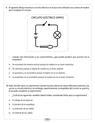 5 
9. El siguiente dibujo muestra un circuito eléctrico en el que se ha utilizado una cuchara de madera 
para completar el circuito. 
• Usando esta información y tus conocimientos, ¿qué puedes predecir que ocurrirá con la 
ampolleta? 
A. Se encenderá de manera normal, porque la madera es un buen conductor. 
B. Se calentará, porque el objeto de madera es un buen aislante. 
C. Se quemará y no encenderá, porque el objeto no es un aislante. 
D. La ampolleta no se encenderá, porque la madera no es un buen conductor. 
10. Pedro decidió hacer un experimento usando circuitos eléctricos. Buscó diferentes baterías y las 
usó en su circuito eléctrico, sin embargo, repentinamente, la ampolleta del circuito se quemó y 
él no pudo completar su experimento. 
• ¿Cuál de las siguientes variables debería haber considerado Pedro para su experimento? 
A. El voltaje de las baterías. 
B. El tamaño de la ampolleta. 
C. La extensión de los cables. 
D. El material de los cables. 
CIRCUITO ELÉCTRICO SIMPLE 
 