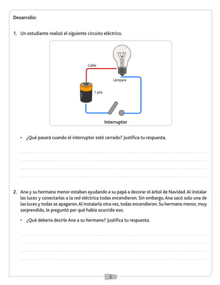 6 
Desarrollo: 
1. Un estudiante realizó el siguiente circuito eléctrico. 
• ¿Qué pasará cuando el interruptor esté cerrado? Justifica tu respuesta. 
2. Ana y su hermano menor estaban ayudando a su papá a decorar el árbol de Navidad. Al instalar 
las luces y conectarlas a la red eléctrica todas encendieron. Sin embargo, Ana sacó solo una de 
las luces y todas se apagaron. Al instalarla otra vez, todas encendieron. Su hermano menor, muy 
sorprendido, le preguntó por qué había ocurrido eso. 
• ¿Qué debería decirle Ana a su hermano? Justifica tu respuesta. 
Cable 
Lámpara 
Interruptor 
1 pila 
 