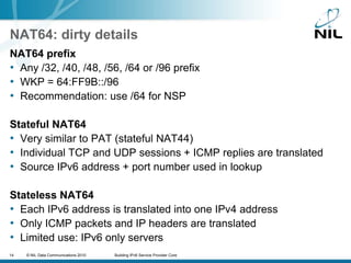 NAT64: dirty detailsNAT64 prefixAny /32, /40, /48, /56, /64 or /96 prefixWKP = 64:FF9B::/96Recommendation: use /64 for NSPStateful NAT64Very similar to PAT (stateful NAT44)Individual TCP and UDP sessions + ICMP replies are translatedSource IPv6 address + port number used in lookupStateless NAT64Each IPv6 address is translated into one IPv4 addressOnly ICMP packets and IP headers are translatedLimited use: IPv6 only servers 