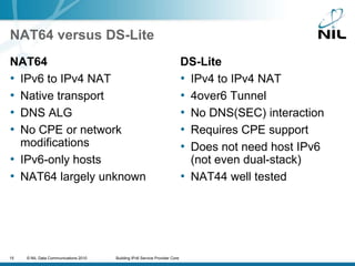 NAT64 versus DS-LiteNAT64IPv6 to IPv4 NATNative transportDNS 64 = DNS ALGNo CPE or network modificationsIPv6-only hostsNAT64 largely unknownDS-LiteIPv4 to IPv4 NAT4over6 TunnelNo DNS(SEC) interactionRequires CPE supportDoes not need host IPv6(not even dual-stack)NAT44 well tested