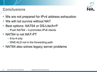 ConclusionsWe are not prepared for IPv4 address exhaustionWe will not survive without NATBest options: NAT64 or DS-Lite/A+PPush NAT64 – it promotes IPv6 clientsNAT64 is not NAT-PT6-to-4 onlyDNS ALG not in the forwarding pathNAT64 also solves legacy server problems