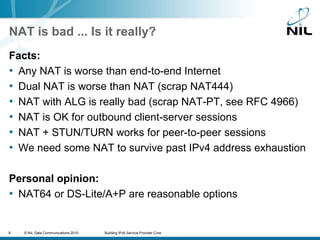 NAT is bad ... Is it really?Facts:Any NAT is worse than end-to-end InternetDual NAT is worse than NAT (scrap NAT444)NAT with ALG is really bad (scrap NAT-PT, see RFC 4966)NAT is OK for outbound client-server sessionsNAT + STUN/TURN works for peer-to-peer sessionsWe need some NAT to survive past IPv4 address exhaustionPersonal opinion:NAT64 or DS-Lite/A+P are reasonable options