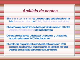 Análisis de costes El  Hotel Atlantis  es un resort que está situado en la isla  Palma Jumeirah  de  Dubái ,  Emiratos Árabes Unidos .  El diseño arquitectónico se basa principalmente en el hotel  Atlantis Paradise Island  de las Bahamas. Consta de dos torres unidas por un puente, y un total de aproximadamente 2.000 habitaciones.  El costo del conjunto del resort está estimado en 1.200 millones de dólares. Practicamente es identico al Hotel Atlantis de las islas Bahamas del Mar caribe. 