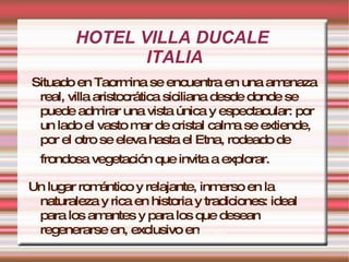 HOTEL VILLA DUCALE  ITALIA Situado en Taormina se encuentra en una amenaza real, villa aristocrática siciliana desde donde se puede admirar una vista única y espectacular: por un lado el vasto mar de cristal calma se extiende, por el otro se eleva hasta el Etna, rodeado de frondosa vegetación que invita a explorar.   Un lugar romántico y relajante, inmerso en la naturaleza y rica en historia y tradiciones: ideal para los amantes y para los que desean regenerarse en, exclusivo en torno má gico. 