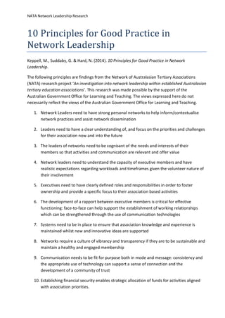 NATA Network Leadership Research
10 Principles for Good Practice in
Network Leadership
Keppell, M., Suddaby, G. & Hard, N. (2014). 10 Principles for Good Practice in Network
Leadership.
The following principles are findings from the Network of Australasian Tertiary Associations
(NATA) research project ‘An investigation into network leadership within established Australasian
tertiary education associations’. This research was made possible by the support of the
Australian Government Office for Learning and Teaching. The views expressed here do not
necessarily reflect the views of the Australian Government Office for Learning and Teaching.
1. Network Leaders need to have strong personal networks to help inform/contextualise
network practices and assist network dissemination
2. Leaders need to have a clear understanding of, and focus on the priorities and challenges
for their association now and into the future
3. The leaders of networks need to be cognisant of the needs and interests of their
members so that activities and communication are relevant and offer value
4. Network leaders need to understand the capacity of executive members and have
realistic expectations regarding workloads and timeframes given the volunteer nature of
their involvement
5. Executives need to have clearly defined roles and responsibilities in order to foster
ownership and provide a specific focus to their association based activities
6. The development of a rapport between executive members is critical for effective
functioning: face-to-face can help support the establishment of working relationships
which can be strengthened through the use of communication technologies
7. Systems need to be in place to ensure that association knowledge and experience is
maintained whilst new and innovative ideas are supported
8. Networks require a culture of vibrancy and transparency if they are to be sustainable and
maintain a healthy and engaged membership
9. Communication needs to be fit for purpose both in mode and message: consistency and
the appropriate use of technology can support a sense of connection and the
development of a community of trust
10. Establishing financial security enables strategic allocation of funds for activities aligned
with association priorities.
 