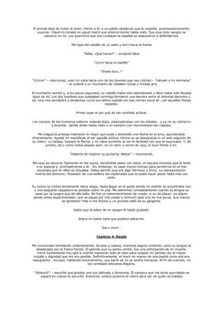 El animal dejó de trotar al tener, frente a él, a un pálido obstáculo que le impedía, amenazadoramente,
   avanzar. Clavé mi mirada en aquel rostro que anteriormente había visto. Sus ojos color sangre se
       clavaron en mí. Los guerreros que nos cuidaban la espalda se dispusieron a defendernos.

                          Me bajé del caballo de un salto y corrí hacia el frente

                                  "Bella, ¿Qué haces?" – exclamó Alice

                                         "Corre hacia el castillo"

                                             "¡Estas loca…!"

"¡Corre!" – interrumpí, volví mi vista hacia uno de los jóvenes que nos cubrían – "Llévate a mi hermana"
                       – le ordené a un muchacho de cabellos rubios y mirada gris

El muchacho asintió y, a los pocos segundos, su caballo había sido abandonado y Alice había sido llevada
 lejos de mí. Los dos hombres que quedaban conmigo formaron una barrera entre el inmortal demonio y
yo. Una risa sarcástica y tenebrosa curvó sus labios cuando vio que corrían hacia él , con aquellas filosas
                                                espadas.

                             Pronto supe el por qué de tan confiada actitud.

Los cuerpos de los humanos salieron volando lejos, estampándose con los árboles… y ya no se volvieron
            a levantar. Jamás antes había visto a un vampiro con movimientos tan rapidos.

    Me tragué la amarga impresión lo mejor que pude y acomodé una flecha en el arco, apuntándole
directamente. Apreté mi mandíbula al ver aquella actitud irónica no se desvanecía ni un solo segundo de
su rostro. Lo odiaba. Disparé la flecha, y mi rabia aumento al ver la facilidad con que la esquivaba. Y, de
         pronto, tal y como había pasado ayer, en un abrir y cerrar de ojos, lo tuve frente a mí.

                         "Debería de mejorar su puntería, Alteza" – recomendó.

Mis ojos se clavaron fijamente en los suyos, haciéndole saber con éstos, el repudio inmenso que le tenía
  a su especie y, principalmente a él… Sin embargo, no pasó mucho tiempo para perderme en el mar
   escarlata que en ellos se dibujaba. Debía admitir que era algo hermoso y único. La representación
 misma del demonio: Poseedor de una belleza tan esplendida que te podía hacer pecar nada más con
                                                  verlo.

Su rostro se inclinó lentamente hacia abajo, hasta llegar en la parte donde mi vestido se encontraba roto
  y una pequeña raspadura se pintaba sobre mi piel. Me estremecí completamente cuando su lengua se
   pasó por la sangre que de ella salía. No fue un estremecimiento de miedo, si no de placer. Un placer
 jamás antes experimentado, que se paseó por mis venas y removió cada uno de mis poros. Sus manos
                     se apretaron más a mis brazos y un gruñido salió de su garganta.

                            Sabía que el sabor de mi sangre le había gustado.

                               Ahora no había nada que pudiera salvarme.

                                              Iba a morir…

                                           Capítulo 4: Deuda

Me encontraba temblando violentamente, de pies a cabeza, mientras seguía sintiendo como su lengua se
  desplazaba por la fresca herida. El gemido que su pecho emitió, fue una anticipación de mi muerte.
   Cerré fuertemente mis ojos e intenté mantener todo el valor para aceptar mí partida con el mayor
 orgullo y dignidad que me era posible. Definitivamente, el morir en manos de una bestia como esa era
repugnante… Aunque, hablando sinceramente, una parte de mi se sentía tranquila. Al fin de cuentas, mi
                                    tan anhelado descanso llegaría.

 "¡Edward!" – escuché que gritaba una voz delicada y femenina. El vampiro que me tenía acorralada se
     separó en cuanto la escuchó. Entonces, ambos giramos el rostro para ver de quién se trataba
 