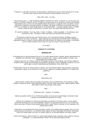 "Tranquilo, ya casi todo terminará" me dice alguien. ¿Significa eso que la muerte está cerca? Si es así,
                soy feliz, pues, hasta el último momento, la tengo presente, cerca de mí.

                                      Alice, Alice, Alice... mi vida...

 Pum,pum,pum,pum... a cada impetuoso palpitar rememoró su rostro, su sonrisa, su voz. Es como una
oración, mi oración. Entonces, ocurre: el fuego se concentra solo en mi corazón y lo contrae ferozmente,
 reduciéndolo como si fuera una masa blanda dentro del puño de un gigante. Emito otro jadeo, mucho
  más fuerte y lastimero, mis ojos se abren, se dilatan, mis dedos se entierran en la tierra, susurro su
 nombre y su imagen se revela nítidamente en mis pensamientos... una gota cristalina baña mi mejilla,
       me doy cuenta de que, sinceramente, no quiero morir. No cuando ella está llorando aún...

  Mi corazón se detiene. Ya no hay ardor, ni dolor, ni latidos... Todo ha acabado. Y, sin embargo, sigo
             pensando en ella... Me atrevo a decir que hasta más intensamente que antes.

     Me aventuro a abrir los ojos, aún siento la tierra, con una textura húmeda, puntillosa y suave,
  incrustada en mis uñas y los olores... ¡Qué fragancias tan más divinas! ¿En dónde estoy? Obtengo la
respuesta al posar mi vista en el joven pálido que está al frente. Me reflejo en sus pupilas y comprendo,
              al ver en ellos la blancura de mi piel y el rojo de mis ojos, lo que ahora soy.

                                               Un vampiro.

                                       Capítulo 21: La Partida.

                                             EDWARD POV

El escarlata de sus ojos permanecía fijo en mí. Su rostro estaba sereno. Extraño, pensé, generalmente el
    despertar de un humano como vampiro no suele ser tan... pasivo. Carlisle estaba a mi lado y nos
                                     flanqueaban tres hombres más.
  Simple precaución, los neófitos suelen ser demasiado agresivos. Sin embargo, este hombre estaba en
completa calma. Hasta sus pensamientos encarnaban una laguna vacía y sosegada; constante. Con una
                 sola imagen y nombre repitiéndose periódicamente: Alice, Alice, Alice...

Mi padre posó una de sus manos sobre su hombro. Sus movimientos habían sido pausados, precavidos...
  innecesarios. Jasper no se inmutó en lo más mínimo. Seguía en completa parálisis, en un estado casi
                                              catatónico.

                                                  Alice...

                                            –Bienvenido, hijo

   Jasper asintió, muestra clara que estaba escuchando, de que entendía todo. En la guarida se había
alzado una perenne afonía. Todos esperaban alguna reacción, algún movimiento. Alguna palabra. Nada.
                              Solo silencio. Sentí una punzada en las sienes.

                                                  Alice...

                                –Dejémoslo solo – propuse – lo necesita.

  Sabían que podían confiar en mí. Al final de cuentas, yo era el que lo podría llegar a entender mejor
                           gracias a la posibilidad de escudriñar su mente.

     Salimos de la habitación en donde se encontraba, me senté en una de las rocas. La luna seguía
  iluminando al bosque con sus rayos plateados. Suspiré. Su recuerdo arribó otra vez, con mucha más
 fuerza que antes. ¿Cuánto tiempo pasaría para volver a verla? Decidí no pensar en una respuesta. Era
                                         cobarde para el dolor.

 Preferí llevar mis pensamientos hacia otra parte: Laurent. Ese maldito había escapado, junto con otro
 pequeño grupo de hombres, y no teníamos rastro alguno de ellos. Necesitaba encontrarlo. Una bestia
     como él no podía seguir con vida, no cuando, sabía yo, su principal objetivo era matar a Bella.

 Sonreí irónicamente. ¡Quién lo diría! Yo, quien había deseado tanto aniquilarla, ahora daría mi vida por
               protegerla... Si, definitivamente lo haría. No me cabía duda alguna de ello.
 