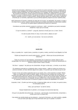 mientras él comenzaba a adentrarse en mí. La punta de mis senos acariciaba su duro y sudado pecho.
  Nuestros besos sosegaban los violentos jadeos que comenzamos a expulsar conforme la velocidad de
 nuestras caderas aumentaba. Mis uñas se enterraron en su espalda, sus dedos apretaron mis muslos.
    Me encontré musitando su nombre conforme las tórridas vibraciones, creadas por su penetración,
sacudían mi cuerpo. La llama aumentó. Mis piernas se tensaron a su alrededor, sus brazos me apretaron
 hasta lo imposible contra él. La llama explotó. Sendos gemidos salieron de nuestras bocas. Quedamos
  inmóviles por un momento, esperando a que los últimos espasmos dejaran de erizar nuestras pieles.

Besó dulcemente mi hombro y después me dejó caer en la cama, con delicadeza. Se acostó a un lado y
me atrajo hacia su pecho. Suspiré, mientras sentía que sus labios acariciaban mis alborotados cabellos.
                 La punta de mis dedos seguía recalcando las líneas de su abdomen.

  –Prométeme que jamás volverás a pensar en una locura – pidió – prométeme que jamás intentarás
                               olvidarme o hacer que yo te olvide

       –¿Y qué me darás tu a cambio? – pregunté, alzando la mirada para ver su rostro. Sonrió.

                  –Yo solo te puedo ofrecer mi vida, mi amor eterno. ¿Basta con eso?

                          –Si – asentí, con una sonrisa – Con eso es suficiente.

                                                      .

                                                      .

                                                      .

                                                ALICE POV

–Alice, no puedes irte – suplicó James, coreando a mi padre y madre, mientras la cena llegaba a su final

     –Dijiste que después de la cacería podía hacerlo – recordé – ¿Ahora que excusa pondrás para
                                              retenerme?

    Todos me miraron con ojos dilatados, sorprendidos de mi actitud tan violenta. Bajé el rostro,
avergonzada. Mis manos se empuñaron debajo del mantel. Empleé toda mi fuerza de voluntad para no
                            echarme a llorar frente a toda mi familia.

 –Por favor – supliqué – les pido que me comprendan. Mi lugar no esta aquí... al menos, no por ahora

 –Te mantienes encerrada en tu habitación días y noches enteras – habló mi madre por primera vez –
 vienes al comedor, sin tocar alimento alguno de tu plato, ¿Y lo primero que nos dices es que te vas?

  Suspiré. Si tan solo pudiera explicarles todo lo que pasaba. Pero, ¿Cómo decirles la verdad? "Mamá,
    papá, en el ataque que recibió el castillo, Jasper, un guerrero al que ustedes solo recordaron los
primeros tres días y dieron por muerto, fue mordido por un vampiro; pero antes de que eso pasara, yo
  me había enamorado de él. Ahora sé que es un enemigo, pero no por eso puedo odiarlo. No quiero
traicionar a mi raza yendo en su búsqueda. Así que, prefiero irme, si bien no para olvidarlo, ya que eso
     es imposible, mínimo para que su recuerde no pegue de manera tan despiadada a mi corazón"

Imposible. Irreal... El saber que tenía que lidiar, al igual que Bella, sola con mi dolor, me partía el alma,
                                          me estrujaba el pecho.

                                –Alice, ¿por qué lloras? –se alarmó James.

               Busqué rápidamente mi pañuelo y me enjuague las traicioneras lágrimas.

–Sé que no es plausible esta actitud mía – me excuse – pero les pido, encarecidamente, comprendan y
                                   confíen que es por mi propio bien.

–Has estado tan extraña desde que nos atacaron – murmuró mi hermano, con rostro sombrío, culpable
         – ¿Es que acaso pasó algo que te haya lastimado tanto que no puedas ni contarlo?
 