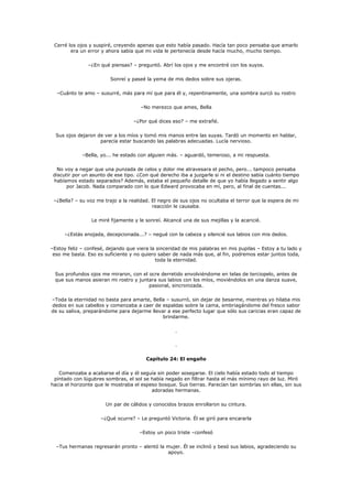 Cerré los ojos y suspiré, creyendo apenas que esto había pasado. Hacía tan poco pensaba que amarlo
        era un error y ahora sabía que mi vida le pertenecía desde hacía mucho, mucho tiempo.

               –¿En qué piensas? – preguntó. Abrí los ojos y me encontré con los suyos.

                         Sonreí y paseé la yema de mis dedos sobre sus ojeras.

  –Cuánto te amo – susurré, más para mí que para él y, repentinamente, una sombra surcó su rostro

                                      –No merezco que ames, Bella

                                   –¿Por qué dices eso? – me extrañé.

  Sus ojos dejaron de ver a los míos y tomó mis manos entre las suyas. Tardó un momento en hablar,
                    parecía estar buscando las palabras adecuadas. Lucía nervioso.

             –Bella, yo... he estado con alguien más. – aguardó, temeroso, a mi respuesta.

   No voy a negar que una punzada de celos y dolor me atravesara el pecho, pero... tampoco pensaba
 discutir por un asunto de ese tipo. ¿Con qué derecho iba a juzgarle si ni el destino sabía cuánto tiempo
 habíamos estado separados? Además, estaba el pequeño detalle de que yo había llegado a sentir algo
       por Jacob. Nada comparado con lo que Edward provocaba en mí, pero, al final de cuentas...

 –¿Bella? – su voz me trajo a la realidad. El negro de sus ojos no ocultaba el terror que la espera de mi
                                           reacción le causaba.

                 Le miré fijamente y le sonreí. Alcancé una de sus mejillas y la acaricié.

     –¿Estás enojada, decepcionada...? – negué con la cabeza y silencié sus labios con mis dedos.

–Estoy feliz – confesé, dejando que viera la sinceridad de mis palabras en mis pupilas – Estoy a tu lado y
 eso me basta. Eso es suficiente y no quiero saber de nada más que, al fin, podremos estar juntos toda,
                                            toda la eternidad.

 Sus profundos ojos me miraron, con el ocre derretido envolviéndome en telas de terciopelo, antes de
 que sus manos asieran mi rostro y juntara sus labios con los míos, moviéndolos en una danza suave,
                                       pasional, sincronizada.

–Toda la eternidad no basta para amarte, Bella – susurró, sin dejar de besarme, mientras yo hilaba mis
dedos en sus cabellos y comenzaba a caer de espaldas sobre la cama, embriagándome del fresco sabor
de su saliva, preparándome para dejarme llevar a ese perfecto lugar que sólo sus caricias eran capaz de
                                             brindarme.

                                                     .

                                                     .

                                        Capítulo 24: El engaño

   Comenzaba a acabarse el día y él seguía sin poder sosegarse. El cielo había estado todo el tiempo
 pintado con lúgubres sombras, el sol se había negado en filtrar hasta el más mínimo rayo de luz. Miró
hacia el horizonte que le mostraba el espeso bosque. Sus tierras. Parecían tan sombrías sin ellas, sin sus
                                          adoradas hermanas.

                       Un par de cálidos y conocidos brazos enrollaron su cintura.

                     –¿Qué ocurre? – Le preguntó Victoria. Él se giró para encararla

                                     –Estoy un poco triste –confesó

  –Tus hermanas regresarán pronto – alentó la mujer. Él se inclinó y besó sus labios, agradeciendo su
                                              apoyo.
 