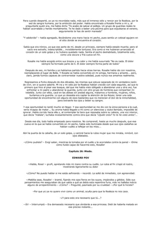 Para cuando desperté, yo ya no recordaba nada, más que el inmenso odio y rencor por la Realeza, por la
     sed de sangre humana, por la ambición del poder. Había encontrado a Rosalie frente a mí y, al
  preguntarle quién era, me había dicho "Te acabo de salvar el pellejo. Un grupo de guardias reales te
habían acorralado y herido mortalmente. Te he dado a beber una pócima para que expulsaras el veneno,
                               seguramente te has de sentir mareado"

"Y adolorido" – había agregado, llevándome una mano hacia mi pecho, pues sentía un colosal agujero en
                                 el sitio donde se encuentra el corazón.

Sabía que era irónico, ya que ese parte de mí, desde un principio, siempre había estado muerta; pero el
   vacío era extraño, indescriptible... invisiblemente tortuoso. Era como si me hubieran arrancado el
  corazón de un solo golpe y no hubiera quedado nada. Sentía el pecho deshabitado, totalmente solo,
                                  como una oscura y fría cueva sin fin.

    Rosalie me había acogido entre sus brazos y su calor y me había susurrado "No es nada. El dolor
                siempre ha formado parte de ti. El dolor siempre forma parte de todos"

  Después de eso, mi familia y yo habíamos partido hacia otras tierras. Rosalie había ido con nosotros,
 reemplazando el lugar de Bella. Y Rosalie se había convertido en mi amiga, hermana y amante... pero,
   claro, jamás fuimos capaces de contrarrestar nuestra soledad, pues nunca nos amamos realmente.

 Regresamos a Forks después de dos décadas, las mismas que estuve separado de mi verdadera razón
de vivir, sin si quiera saberlo. Mi ira y mi odio por la Realeza habían crecido con cada segundo, así que lo
 primero que hice al pisar ese bosque, del que me había visto obligado a abandonar una y otra vez, fue
   enfrentar a mi padre y abandonar la guarida, junto con otro grupo de hombres que compartían mi
  rebeldía. Junto con ellos, cacé en las aldeas sin piedad alguna, matamos a hombres, mujeres, niños,
      burlamos a la guardia. Lo que yo deseaba era captar la atención de los Reyes; tener una sola
 oportunidad de encontrarme con alguno de esos bastardos que no merecían el don de la inmortalidad,
                                  para extraerle los ojos y beber su sangre.

 Y esa oportunidad no tardó mucho en llegar. Y esa oportunidad se me dio con la única persona a la cual,
 sería incapaz de matar... Su aroma había llegado a mí como un silencioso y dulce llamado, imposible de
ignorar. Había corrido hacia ella y, al contemplar la tiara que reposaba sobre su cabeza, una voz interior,
 que decía "mátala", luchaba incesantemente contra otra que decía "¿Quién eres? Yo te he visto antes"...

  Desde ese día, todo había empezado para nosotros. No comprendí, hasta ya mucho después, que esa
 cueva en la que se había convertido en mi pecho, había sido iluminada desde que sus ojos castaños se
                                 habían vuelto a reflejar en los míos...

Abrí la puerta de la cabaña, de un solo golpe, y caminé hacia la rubia mujer que me miraba, inmóvil, con
                                              ojos dilatados.

–¿Cómo pudiste? – Exigí saber, mientras la tomaba por el cuello y la acorralaba contra la pared – ¡Dime
                            cómo fuiste capaz de hacerme esto, Rosalie!

                                          Capítulo 26: Miedo.

                                              EDWARD POV

    –¡Habla, Rose! – gruñí, apretando más mi mano contra su cuello. La rubia al fin crispó el rostro,
                                   mostrando ligeramente su dolor

  –¿Cómo? No puedo hablar si me estás asfixiando – recordó. La solté de inmediato, con agresividad.

  –¡Maldita seas, Rosalie! – bramé, fijando mis ojos fieros en los suyos, impávidos y gélidos. Sólo sus
 pensamientos me aseguraban de que sabía a qué se debía esta repentina furia, más no hallaba indicio
   alguno de arrepentimiento – ¿Cómo? – Pregunté, pasmado por su crueldad – ¿Por qué lo hiciste?

        –Por que yo ya no quiero vivir como un animal, oculta para que la Realeza no nos cace.

                                  –¿Y para esto era necesario que tú...?

–¡Si! – Interrumpió – Era demasiado necesario que olvidarás a esa princesa. Debí de haberla matado en
                                       ese preciso instante...
 