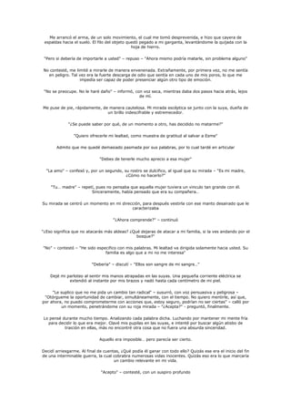 Me arrancó el arma, de un solo movimiento, el cual me tomó desprevenida, e hizo que cayera de
 espaldas hacia el suelo. El filo del objeto quedó pegado a mi garganta, levantándome la quijada con la
                                               hoja de hierro.

 "Pero si debería de importarle a usted" – repuso – "Ahora mismo podría matarle, sin problema alguno"

No contesté, me limité a mirarle de manera envenenada. Extrañamente, por primera vez, no me sentía
  en peligro. Tal vez era la fuerte descarga de odio que sentía en cada uno de mis poros, lo que me
                  impedía ser capaz de poder presenciar algún otro tipo de emoción.

 "No se preocupe. No le haré daño" – informó, con voz seca, mientras daba dos pasos hacia atrás, lejos
                                                de mí.

Me puse de pie, rápidamente, de manera cautelosa. Mi mirada escéptica se junto con la suya, dueña de
                               un brillo indescifrable y estremecedor.

             "¿Se puede saber por qué, de un momento a otro, has decidido no matarme?"

                "Quiero ofrecerle mi lealtad, como muestra de gratitud al salvar a Esme"

       Admito que me quedé demasiado pasmada por sus palabras, por lo cual tardé en articular

                              "Debes de tenerle mucho aprecio a esa mujer"

  "La amo" – confesó y, por un segundo, su rostro se dulcifico, al igual que su mirada – "Es mi madre,
                                         ¿Cómo no hacerlo?"

    "Tu… madre" – repetí, pues no pensaba que aquella mujer tuviera un vinculo tan grande con él.
                       Sinceramente, había pensado que era su compañera…

Su mirada se centró un momento en mi dirección, para después vestirla con ese manto desairado que le
                                          caracterizaba

                                     "¿Ahora comprende?" – continuó

"¿Eso significa que no atacarás más aldeas? ¿Qué dejaras de atacar a mi familia, si la ves andando por el
                                               bosque?"

"No" – contestó – "He sido especifico con mis palabras. Mi lealtad va dirigida solamente hacia usted. Su
                               familia es algo que a mi no me interesa"

                         "Debería" – discutí – "Ellos son sangre de mi sangre…"

    Dejé mi parloteo al sentir mis manos atrapadas en las suyas. Una pequeña corriente eléctrica se
             extendió al instante por mis brazos y nadó hasta cada centímetro de mi piel.

     "Le suplico que no me pida un cambio tan radical" – susurró, con voz persuasiva y peligrosa –
 "Otórgueme la oportunidad de cambiar, simultáneamente, con el tiempo. No quiero mentirle, así que,
por ahora, no puedo comprometerme con acciones que, estoy seguro, podrían no ser ciertas" – calló por
         un momento, penetrándome con su roja mirada – "¿Acepta?" - preguntó, finalmente.

Lo pensé durante mucho tiempo. Analizando cada palabra dicha. Luchando por mantener mi mente fría
  para decidir lo que era mejor. Clavé mis pupilas en las suyas, e intenté por buscar algún atisbo de
          traición en ellas, más no encontré otra cosa que no fuera una absurda sinceridad.

                             Aquello era imposible… pero parecía ser cierto.

Decidí arriesgarme. Al final de cuentas, ¿Qué podía él ganar con todo ello? Quizás ese era el inicio del fin
de una interminable guerra, la cual cobrabra numerosas vidas inocentes. Quizás eso era lo que marcaría
                                     un cambio relevante en mi vida.

                              "Acepto" – contesté, con un suspiro profundo
 