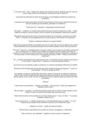 "Y con justa razón" – dije – "Jamás antes alguien como tú había tenido la osadía de cazar tan cerca de
                nuestro hogar, ¿Qué es lo que planeas? ¿Acaso quieres que te capturen?"

    "Los errores no solamente son parte de los humanos, ni de la Realeza, también los vampiros los
                                             cometemos"

  Le dediqué una mirada envenenada, mientras él ensanchaba su irónica sonrisa. Escuché el sonido de
                   unos pies subiendo por las escaleras, para llegar a mi habitación

                     "Tienes que irte" – demandé – "Los guardias vienen hacia acá"

 "No puedo" – contestó y, en verdad, preocupación era lo que menos le cruzaba por su rostro – "Están
  rodeando el castillo y, tal como supone, no es mi intención el ser destazado mañana por la mañana"

 "Demasiado tarde para pensar en ello. No pensaras meterte en mi recamara y ocultarte en mi closet…
    ¿O si?" – pregunté, con voz ahogada al ver en su roja mirada un asentimiento a mi proposición

                         "Gracias. Ya sabía que había en ti una parte amable" –

Antes de que pudiera protestar, él ya estaba dentro de mi cuarto. Mis ojos casi se salían de sus cuencas
 ante la desesperación que sentía pues los pasos de los hombres estaban a pocos metros de nosotros.

"Princesa" – llamaron e, instantáneamente, empujé al vampiro hacia el closet con tal ímpetu que tropecé
     con mis propios pies y yo también me vi hundida en la espesura de mis vestidos. Sus manos se
apretaron a mi cintura por un breve momento, en el cual nuestras miradas se encontraron y sostuvieron
  en la oscuridad, al mismo tiempo que su fresco aliento acariciaba mi olfato – "Alteza, ¿Se encuentra
                                             usted bien?"

"Si" – contesté, deshaciéndome de aquella cárcel carmín y cerrando la puerta de madera, para ocultar a
              mi no invitado – "¿Qué ocurre?" – pregunté, en cuanto los guardias entraron

"Su hermano nos ha mandado a vigilar su recamara. Los vampiros han logrado infiltrarse en el castillo"

 "Entonces, he ahí la explicación de la sombra que logré vislumbrar hace pocos segundos" – mentí, con
                              suma facilidad – "Se fue en aquella dirección"

  Los soldados, movidos por aquella falsa información, salieron corriendo de mi habitación, dejándome
  "sola" en ella. Cuando no logré escuchar algún sonido ajeno a la situación, caminé hacia el armario y
 abrí las puertas, de par en par. Mis ojos se perdieron en el joven despreocupado que apareció de entre
                                                los vestidos

                                                "Gracias"

   "No tienes por qué agradecer" – repliqué, con frialdad – "No lo hice por ti. Quiero que salgas de mi
                                        habitación ahora mismo"

 "No es verdad" – contradijo – "Si solamente hubiera querido que me retirara, no era necesario que le
                  hubiera mentido a su guardia. Bien podían ellos sacarme de aquí"

 "Hasta donde recuerdo, hemos quedado en un mutuo tratado de paz" – dije, a mi favor – "Y yo pienso
                                   respetarlo, ¿Acaso tu no?"

   "Por supuesto que si" – contestó, rápidamente y un extraño brilló atravesó sus pupilas – "Y, como
           muestra de ello, también venía a ofrecerle mis servios como maestro en armas"

                          "¿Maestro en armas?" – repetí, de manera incrédula

         "Siendo sincero, debo decirle que sus dotes con el arco y la espada son… deficientes"

             "Eso no tiene por qué importarte" – repliqué, sin poder ocultar mi indignación
 