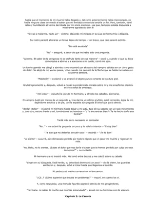 Sabía que el momento de mi muerte había llegado y, tal como anteriormente había mencionado, no
 había ninguna clase de miedo al saber que mi ilimitada existencia tendría un fin. Pero, también, sentí
  rabia y humillación al verme derrotada por mi único enemigo… así que, tampoco estaba dispuesta a
                                     mostrarme agradecida con él

    "Si vas a matarme, hazlo ya" – ordené, clavando mi mirada en la suya de forma fría y déspota.

       Su rostro pareció alterarse un breve lapso de tiempo – tan breve, que casi pareció extinto.

                                            "No está asustada"

                      "No" – aseguré, a pesar de que no había sido una pregunta.

"Lástima. El sabor de la venganza no se disfruta tanto de esa manera" – siseó y, cuando vi que su boca
                     comenzaba a abrirse y a acercarse a mi cuello, cerré mis ojos.

Un fuerte gemido me obligó a abrirlos y me encontré con el rostro del vampiro bañado en un claro gesto
de dolor. Se alejó de mí, varios pasos, y fue cuando me percaté de la flecha que se había incrustado en
                                            su pierna derecha.

              "Maldición" – exclamó y se arrancó el objeto punzo cortante de su dura piel.

Gruñó ligeramente y, después, volvió a clavar la encolerizada mirada sobre mí y me enseñó los dientes
                                     en viva señal de amenaza.

             "¡Ahí esta!" – escuché la voz de mi hermano, y el trote los caballos, acercarse.

El vampiro dudó por menos de un segundo y, tras darme un último gruñido, salió corriendo, lejos de mí,
           dejándome estática y de pie, con la espalda aún pegada al árbol que yacía detrás.

"¡Bella! ¡Bella!" – exclamó mi hermano hasta llegar a mi lado. Bajó de su caballo con un solo movimiento
y, con otro, estuvo frente a mí, tomándome los hombros – "¿Te encuentras bien? ¿Te ha hecho daño esa
                                                bestia?"

                                 Tardé más de lo necesario en contestar

               "No…" – me aclaré la garganta un poco y lo volví a intentar – "Estoy bien"

                    "¡Te dije que no deberías de salir sola!" – recordó – "¡Te lo dije!"

 "Lo siento" – susurré, aún demasiada perdida por todo lo rápido que vi pasar mi muerte y regresar mi
                                                vida.

"No, Bella, no lo sientes. ¿Sabes el dolor que nos daría el saber que te hemos perdido por culpa de esos
                                        demonios?" – no contesté.

          Mi hermano ya no insistió más. Me tomó entre brazos y me colocó sobre su caballo

   "Vayan en su búsqueda. Está herido, su velocidad disminuirá un poco" – dio la orden, los guardias
                  asintieron y, después, echó a trotar hasta que llegamos al castillo.

                            Mi padre y mi madre corrieron en mi encuentro.

             "¿Có…? ¿Cómo supieron que estaba en problemas?" – inquirí, en cuanto los vi.

             Y, como respuesta, una menuda figurilla apareció detrás de mis progenitores.

    "Hermana, no sabes lo mucho que nos has preocupado" – acusó con su hermosa voz de soprano

                                         Capítulo 3: La Cacería
 