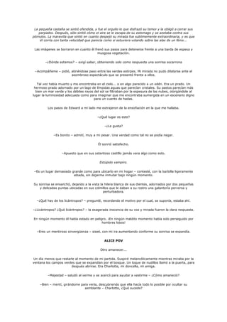 La pequeña castaña se sintió ofendida, y fue el orgullo lo que disfrazó su temor y la obligó a cerrar sus
    parpados. Después, sólo sintió cómo el aire se le escapa de su estomago y se azotaba contra sus
pómulos. La maravilla que sintió en cuanto despejó su mirada fue sublimemente extraordinaria, y es que
     él corría con tanta velocidad que parecía como si estuviera volando sobre las alas de un fénix...

 Las imágenes se borraron en cuanto él frenó sus pasos para detenerse frente a una barda de espesa y
                                         musgosa vegetación.

        –¿Dónde estamos? – exigí saber, obteniendo solo como respuesta una sonrisa socarrona

 –Acompáñeme – pidió, abriéndose paso entre las verdes estirpes. Mi mirada no pudo dilatarse ante el
                      asombroso espectáculo que se presentó frente a ellos.

   Tal vez había muerto y me encontraba en el cielo... o en algo parecido a un edén. Era un prado. Un
 hermoso prado adornado por un lago de límpidas aguas que parecían cristales. Su pastos parecían más
  bien un mar verde y los débiles rayos del sol se filtraban por la espesura de las nubes, otorgándole al
lugar la luminosidad adecuada como para imaginar que me encontraba sumergida en un escenario digno
                                        para un cuento de hadas.

         Los pasos de Edward a mi lado me extrajeron de la ensoñación en la que me hallaba.

                                          –¿Qué lugar es este?

                                              –¿Le gusta?

             –Es bonito – admití, muy a mi pesar. Una verdad como tal no se podía negar.

                                          Él sonrió satisfecho.

                   –Apuesto que en sus ostentoso castillo jamás vera algo como esto.

                                           Estúpido vampiro.

 –Es un lugar demasiado grande como para ubicarlo en mi hogar – contesté, con la barbilla ligeramente
                         alzada, sin dejarme inmutar bajo ningún momento.

Su sonrisa se ensanchó, dejando a la vista la hilera blanca de sus dientes, adornados por dos pequeñas
    y delicadas puntas ubicadas en sus colmillos que le daban a su rostro una galantería perversa y
                                             perturbadora.

  –¿Qué hay de los licántropos? – pregunté, recordando el motivo por el cual, se suponía, estaba ahí.

–¿Licántropos? ¿Qué licántropos? – la exagerada inocencia de su voz y mirada fueron la clara respuesta.

En ningún momento él había estado en peligro. ¡En ningún maldito momento había sido perseguido por
                                          hombres lobos!

  –Eres un mentiroso sinvergüenza – siseé, con mi ira aumentando conforme su sonrisa se expandía.

                                              ALICE POV

                                            Otro amanecer...

Un día menos que restarle al momento de mi partida. Suspiré melancólicamente mientras miraba por la
ventana los campos verdes que se expandían por el bosque. Un toque de nudillos llamó a la puerta, para
                       después abrirse. Era Charlotte, mi doncella, mi amiga.

         –Majestad – saludó al verme y se acercó para ayudar a vestirme – ¿Cómo amaneció?

    –Bien – mentí, girándome para verla, descubriendo que ella hacía todo lo posible por ocultar su
                               semblante – Charlotte, ¿Qué sucede?
 
