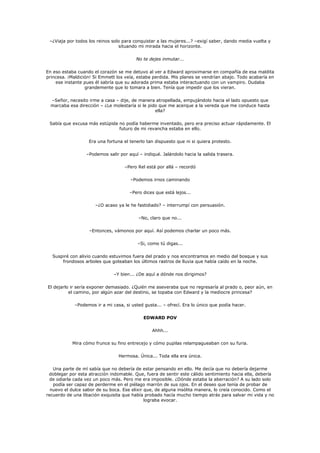 –¿Viaja por todos los reinos solo para conquistar a las mujeres...? –exigí saber, dando media vuelta y
                                 situando mi mirada hacia el horizonte.

                                         No te dejes inmutar...

En eso estaba cuando el corazón se me detuvo al ver a Edward aproximarse en compañía de esa maldita
princesa. ¡Maldición! Si Emmett los veía, estaba perdida. Mis planes se vendrían abajo. Todo acabaría en
    ese instante pues él sabría que su adorada prima estaba interactuando con un vampiro. Dudaba
                  grandemente que lo tomara a bien. Tenía que impedir que los vieran.

  –Señor, necesito irme a casa – dije, de manera atropellada, empujándolo hacia el lado opuesto que
  marcaba esa dirección – ¿Le molestaría si le pido que me acerque a la vereda que me conduce hasta
                                                  ella?

 Sabía que excusa más estúpida no podía haberme inventado, pero era preciso actuar rápidamente. El
                               futuro de mi revancha estaba en ello.

                   Era una fortuna el tenerlo tan dispuesto que ni si quiera protesto.

                  –Podemos salir por aquí – indiqué. Jalándolo hacia la salida trasera.

                                    –Pero Rel está por allá – recordó

                                       –Podemos irnos caminando

                                      –Pero dices que está lejos...

                      –¿O acaso ya le he fastidiado? – interrumpí con persuasión.

                                          –No, claro que no...

                   –Entonces, vámonos por aquí. Así podemos charlar un poco más.

                                          –Si, como tú digas...

  Suspiré con alivio cuando estuvimos fuera del prado y nos encontramos en medio del bosque y sus
      frondosos arboles que goteaban los últimos rastros de lluvia que había caído en la noche.

                               –Y bien... ¿De aquí a dónde nos dirigimos?

El dejarlo ir sería exponer demasiado. ¿Quién me aseveraba que no regresaría al prado o, peor aún, en
          el camino, por algún azar del destino, se topaba con Edward y la mediocre princesa?

             –Podemos ir a mi casa, si usted gusta... – ofrecí. Era lo único que podía hacer.

                                             EDWARD POV

                                                 Ahhh...

           Mira cómo frunce su fino entrecejo y cómo pupilas relampagueaban con su furia.

                                 Hermosa. Única... Toda ella era única.

   Una parte de mí sabía que no debería de estar pensando en ello. Me decía que no debería dejarme
 doblegar por esta atracción indomable. Que, fuera de sentir este cálido sentimiento hacia ella, debería
 de odiarla cada vez un poco más. Pero me era imposible. ¿Dónde estaba la aberración? A su lado solo
   podía ser capaz de perderme en el piélago marrón de sus ojos. En el deseo que tenía de probar de
  nuevo el dulce sabor de su boca. Ese elixir que, de alguna insólita manera, lo creía conocido. Como el
recuerdo de una libación exquisita que había probado hacía mucho tiempo atrás para salvar mi vida y no
                                              lograba evocar.
 