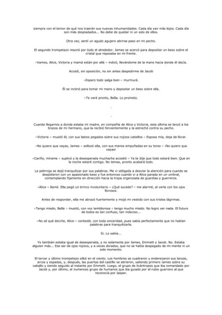 siempre con el temor de qué nos traerán sus nuevas inhumanidades. Cada día van más lejos. Cada día
                   son más despiadados... No debe de quedar ni un solo de ellos.

                      Otra vez, sentí un agudo agujero abrirse paso en mi pecho.

 El segundo trompetazo resonó por todo el alrededor. James se acercó para depositar un beso sobre el
                                 cristal que reposaba en mi frente.

 –Vamos, Alice, Victoria y mamá están por allá – indicó, llevándome de la mano hacia donde él decía.

                        Accedí, sin oposición, no sin antes despedirme de Jacob

                                  –Espero todo salga bien – murmuré.

                    Él se inclinó para tomar mi mano y depositar un beso sobre ella.

                                  –Te veré pronto, Bella. Lo prometo.

                                                     .

                                                     .

Cuando llegamos a donde estaba mi madre, en compañía de Alice y Victoria, esta última se lanzó a los
         brazos de mi hermano, que la recibió fervientemente y la estrechó contra su pecho.

  –Victoria – musitó él, con sus labios pegados sobre sus rojizos cabellos – Esposa mía, deja de llorar.

 –No quiero que vayas, James – sollozó ella, con sus manos empuñadas en su torso – ¡No quiero que
                                               vayas!

–Cariño, mírame – suplicó y la desesperada muchacha accedió – Ya te dije que todo estará bien. Que en
                       la noche estaré contigo. No temas, pronto acabará todo.

 La pelirroja se dejó tranquilizar por sus palabras. Me vi obligada a desviar la atención para cuando se
      despidieron con un apasionado beso y fue entonces cuando vi a Alice parada en un umbral,
        contemplando fijamente en dirección hacia la tropa organizada de guardias y guerreros.

   –Alice – llamé. Ella pegó un brinco involuntario – ¿Qué sucede? – me alarmé, al verla con los ojos
                                                 llorosos.

      Antes de responder, ella me abrazó fuertemente y mojó mi vestido con sus tristes lágrimas.

 –Tengo miedo, Bella – musitó, con voz temblorosa – tengo mucho miedo. No logro ver nada. El futuro
                               de todos es tan confuso, tan indeciso...

  –No sé qué decirte, Alice – contesté, con toda sinceridad, pues sabía perfectamente que no habían
                                      palabras para tranquilizarla.

                                              Si. Lo sabía...

   Yo también estaba igual de desesperada, y no solamente por James, Emmett y Jacob. No. Estaba
alguien más... Ese ser de ojos rojizos, y a veces dorados, que no se había despegado de mi mente ni un
                                              solo momento.

 El tercer y último trompetazo silbó en el viento. Los hombres se cuadraron y enderezaron sus lanzas,
   arcos y espadas, y, después, las puertas del castillo se abrieron, saliendo primero James sobre su
caballo y siendo seguido al instante por Emmett. Luego, el grupo de licántropos que iba comandado por
    Jacob y, por último, el numeroso grupo de humanos que iba guiado por el rubio guerrero al que
                                          reconocía por Jasper.
 
