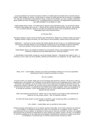 .

  Los pies de Edward se movían de manera violenta e invisible sobre la húmeda tierra. Durante todo el
camino, había dejado de respirar. Jamás antes un sendero le había parecido así de extenso e inacabable.
 Por más que se esforzaba y esquivaba las ramas y raíces de los arboles, sus ojos no podían vislumbrar
aquel castillo que tanto anhelaba ya ver. La desesperación le consumía y los angustiantes pensamientos
                               que había alrededor no ayudaban en nada.

  Había dejado atrás a todos. Los licántropos le seguían varios kilómetros atrás, con el príncipe James
 trotando a todo galope casi a su par. Y, dentro de esa maraña de pensamientos internos, que luchaba
     por no prestar atención, había uno de ellos que gritaba tan fuerte como el estridente sonido de
                                relámpagos bajo una tormentosa lluvia.

                                           La Princesa Alice...

Sacudió la cabeza y gruñó. No era momento para entretenerse. Obstruyó su mente lo mejor que pudo a
 aquellos sonidos y siguió corriendo, con más fuerza si eso es posible, cuando divisó la primera torre.

–¡Maldición! – murmuró al ver las puertas del castillo abiertas de par en par y a un insignificante grupo
  de humanos intentado detener a una manada de vampiros que no se tentaban el alma al arrojarlos
       contra las paredes y enterrarle los colmillos para extraerles hasta la última gota de vida.

   Había llegado tardé y las rodillas le temblaron al reconocerlo. Ahora, solo quedaba buscarla. Debía
                  mantener la esperanza de que Bella estaría bien. Tenía que estarlo...

 Y, aferrándose a esta ilusión, escaló por una de las bardas traseras – intentando que nadie le viera – y
comenzó a correr cada uno de los pasillos, yéndose primeramente a su habitación, la cual, estaba vacía.

                                                    .

                                                    .

                                                    .

    –Alice, corre – susurró Bella, mientras sus manos acomodaban la flecha en el arco que apuntaba
                           directamente hacia el vampiro que tenían en frente.

                                           –No voy a dejarte

 Frunció el ceño y no insistió. Sabía que no era momento para ponerse a discutir. Tal vez de su vida ya
quedaba poco, solo bastaba una mordedura de ese pálido monstruo que se agazapa frente a ellas y todo
  terminaría. Sin embargo, no era el miedo a morir lo que hacía que sus dedos se aferraran al arco de
manera tan violenta y decidida. No. Era otra cosa lo que la enfurecía y entristecía al mismo tiempo. Era
 el sentimiento de traición. La cobardía de ese maldito que le había engañado. Sintió que la garganta se
     le cerraba al recordarlo. ¿Cómo había podido ser tan vil? ¿Cómo había tenido la poca hombría de
                                         atacarle de esta manera?

   –Dile a ese bastardo que tienes por "Señor" que no sea cobarde y que tenga el valor suficiente de
                     matarme con sus propias manos – dijo, sin poderse contener.

    El rostro del chupa sangre no pudo ocultar su asombro, pues, al igual que Alice, sus palabras no
                                       adquirían ningún sentido.

                     –¡Ve y díselo! – insistió Bella, pero un gruñido le interrumpió.

Ambas princesas retrocedieron al ver al vampiro avanzar hacia ellas, sin la menor intención de continuar
      con esa plática. La castaña se apresuró en cubrir a su hermana con su espalda. Si bien a ella le
importaba poco lo que le pasara, no pensaba lo mismo para el resto de su familia. De hecho, una afligida
preocupación iba en ascenso al preguntarse en cómo estarían sus padres, James y el resto. Un escalofrío
 le recorrió la espalda al ver las ropas del recién llegado completamente cubiertas de sangre, pero tensó
                la mandíbula y no permitió que ni la menor pizca de temor surcara su rostro.
 