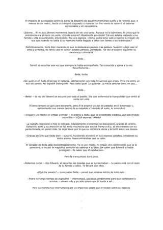 El impacto de su espalda contra la pared la despertó de aquel momentáneo sueño y le recordó que, a
     menos de un metro, había un vampiro dispuesto a matarla. Un frio viento le recorrió al saberse
                                     aprisionada y sin escapatoria.

Lástima... Ni en sus últimos momentos dejaría de ser una tonta. Aunque no lo admitiera, lo único que le
 entristecía era el morir sin verlo. ¿Dónde estaría? ¡Realmente era idiota! Tal vez estaba matando a su
familia y ella extrañándolo, añorándolo. Era una egoísta. ¿Cómo podía tener solo presente la imagen de
       sus ojos cuando no sabía si su hermana había llegado a salvo con James o los licántropos?

  Definitivamente, tenía bien merecido el que la destazaran pedazo tras pedazo. Suspiró y dejó caer el
   arco y la flecha. No tenía caso el luchar. Estaba pérdida. Derrotada. Tal vez al suspiro siguiente su
                                           existencia culminaría.

                                                  Bella...

      Sonrió al escuchar esa voz que siempre le había acompañado. Tan conocida y ajena a la vez.
                                           Reconfortante...

                                               Bella, lucha.

¿De quién era? Todo el tiempo le hablaba. Últimamente con más frecuencia que antes. Pero era como un
  eco sin sonido. No lograba distinguirlo. Pero daba igual. Le gustaba. La hacía sentirse bien, en paz...

                                                  Bella...

–¡Bella! – la voz de Edward se escuchó por todo el pasillo. Era casi enfermiza la tranquilidad que sintió al
                                             verla con vida.

     El otro vampiro se giró para encararle, pero él le propinó un par de patadas en el estomago y,
             aprisionando sus manos detrás de su espalda y tirándolo al suelo, lo inmovilizó.

–¡Dispara una flecha en ambas piernas! – le ordenó a Bella, que se encontraba estática, aún creyéndolo
                                 imposible – ¡¿Qué esperas? ¡Hazlo!

  La castaña reaccionó e hizo lo indicado. Rápidamente el enemigo se desvaneció, gracias al veneno.
  Edward lo soltó y su atención se fijó en la muchacha que estaba frente a él y, al encontrarse con su
 parda mirada, no pensó más. Se dejó llevar por lo que su instinto le decía y la tomó entre sus brazos.

 –Gracias al Cielo que estás bien – susurró, hundiendo el rostro en sus espesos cabellos. Inhalando su
                              dulce aroma. Reencontrándose con su calor.

  El corazón de Bella latía descontroladamente. Ya no por miedo, ni ningún otro sentimiento que se le
      pareciera, si no por la magnifica emoción de saberse a su lado. De saber que Edward la había
                                 protegido... de saber que él estaba bien.

                                      Pero la tranquilidad duró poco.

–Debemos correr – dijo Edward, al escuchar las pisadas que se aproximaban – tu padre está con el resto
                             de tu familia a salvo. Te llevaré con ellos.

            –¿Qué ha pasado? – quiso saber Bella – pensé que estabas detrás de todo esto...

   –Ahora no tengo tiempo de explicarte – interrumpió, jalándola gentilmente para que comenzara a
                      caminar – vienen más y yo solo quiero que tú estés a sal...

        Pero su marcha fue interrumpida por un imperioso golpe que él recibió sobre su espalda.

                                                     .

                                                     .

                                                     .
 