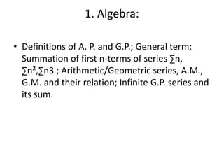 1. Algebra:
• Definitions of A. P. and G.P.; General term;
Summation of first n-terms of series ∑n,
∑n²,∑n3 ; Arithmetic/Geometric series, A.M.,
G.M. and their relation; Infinite G.P. series and
its sum.
 