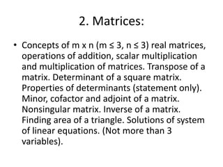 2. Matrices:
• Concepts of m x n (m ≤ 3, n ≤ 3) real matrices,
operations of addition, scalar multiplication
and multiplication of matrices. Transpose of a
matrix. Determinant of a square matrix.
Properties of determinants (statement only).
Minor, cofactor and adjoint of a matrix.
Nonsingular matrix. Inverse of a matrix.
Finding area of a triangle. Solutions of system
of linear equations. (Not more than 3
variables).
 