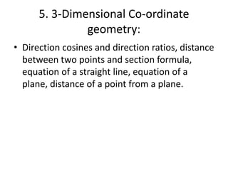 5. 3-Dimensional Co-ordinate
geometry:
• Direction cosines and direction ratios, distance
between two points and section formula,
equation of a straight line, equation of a
plane, distance of a point from a plane.
 
