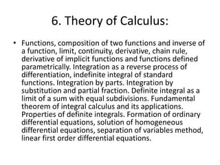 6. Theory of Calculus:
• Functions, composition of two functions and inverse of
a function, limit, continuity, derivative, chain rule,
derivative of implicit functions and functions defined
parametrically. Integration as a reverse process of
differentiation, indefinite integral of standard
functions. Integration by parts. Integration by
substitution and partial fraction. Definite integral as a
limit of a sum with equal subdivisions. Fundamental
theorem of integral calculus and its applications.
Properties of definite integrals. Formation of ordinary
differential equations, solution of homogeneous
differential equations, separation of variables method,
linear first order differential equations.
 