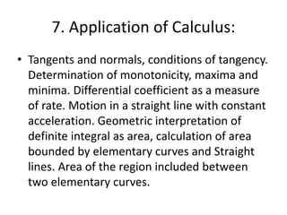 7. Application of Calculus:
• Tangents and normals, conditions of tangency.
Determination of monotonicity, maxima and
minima. Differential coefficient as a measure
of rate. Motion in a straight line with constant
acceleration. Geometric interpretation of
definite integral as area, calculation of area
bounded by elementary curves and Straight
lines. Area of the region included between
two elementary curves.
 