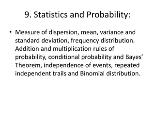 9. Statistics and Probability:
• Measure of dispersion, mean, variance and
standard deviation, frequency distribution.
Addition and multiplication rules of
probability, conditional probability and Bayes’
Theorem, independence of events, repeated
independent trails and Binomial distribution.
 