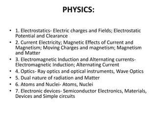 PHYSICS:
• 1. Electrostatics- Electric charges and Fields; Electrostatic
Potential and Clearance
• 2. Current Electricity; Magnetic Effects of Current and
Magnetism; Moving Charges and magnetism; Magnetism
and Matter
• 3. Electromagnetic Induction and Alternating currents-
Electromagnetic Induction; Alternating Current
• 4. Optics- Ray optics and optical instruments, Wave Optics
• 5. Dual nature of radiation and Matter
• 6. Atoms and Nuclei- Atoms, Nuclei
• 7. Electronic devices- Semiconductor Electronics, Materials,
Devices and Simple circuits
 