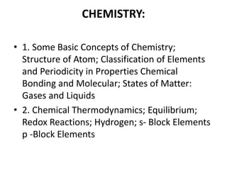 CHEMISTRY:
• 1. Some Basic Concepts of Chemistry;
Structure of Atom; Classification of Elements
and Periodicity in Properties Chemical
Bonding and Molecular; States of Matter:
Gases and Liquids
• 2. Chemical Thermodynamics; Equilibrium;
Redox Reactions; Hydrogen; s- Block Elements
p -Block Elements
 