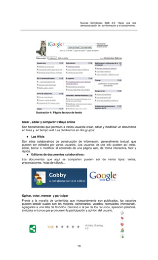 Nuevas tecnologías Web 2.0: Hacia una real
democratización de la información y el conocimiento.
10
Crear , editar y compartir trabajo online
Son herramientas que permiten a varios usuarios crear, editar y modificar un documento
en línea y en tiempo real. Las dividiremos en dos grupos:
Las Wikis
Son sitios colaborativos de construcción de información, generalmente textual, que
pueden ser editados por varios usuarios. Los usuarios de una wiki pueden así crear,
editar, borrar o modificar el contenido de una página web, de forma interactiva, fácil y
rápida.
Editores de documentos colaborativos:
Los documentos que aquí se comparten pueden ser de varios tipos: textos,
presentaciones, hojas de cálculo...
Opinar, votar, menear y participar
Frente a la maraña de contenidos que incesantemente son publicados, los usuarios
pueden decidir cuáles son los mejores, comentarlos, votarlos, reenviarlos (menearlos),
agregarlos a una lista de favoritos. Cercano o al pie de los recursos, aparecen palabras,
símbolos e íconos que promueven la participación y opinión del usuario.
Ilustración 4: Página lectora de feeds
 