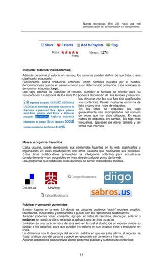Nuevas tecnologías Web 2.0: Hacia una real
democratización de la información y el conocimiento.
11
Etiquetar, clasificar (folksonomías)
Además de opinar y valorar un recurso, los usuarios pueden definir de qué trata, o sea
clasificarlo, etiquetarlo.
Folksonomía podría traducirse entonces, como nombres puestos por el pueblo,
denominaciones que da el usuario común a un determinado contenido. Esos nombres se
denominan etiquetas, tags.
Las tags además de clasificar el recurso, cumplen la función de orientar para su
recuperación. La mayoría de los sitios 2.0 ponen a disposición de sus lectores y usuarios,
las etiquetas con las que han sido clasificados
sus contenidos. Puede mostrarlas en forma de
lista o como una nube de etiquetas.
En las listas de etiquetas, las tags
generalmente van acompañadas del número
de veces que han sido utilizadas. En estas
nubes de etiquetas, en cambio, las tags más
frecuentes, aparecen de mayor tamaño y en
tonos más intensos.
Marcar y organizar favoritos
Cada usuario, puede seleccionar sus contenidos favoritos en la web, clasificarlos y
organizarlos en listas colaborativas con otros usuarios que comparten sus intereses.
Estas listas colaborativas aprovechan la inteligencia colectiva para actualizarse
constantemente y son accesibles en linea, desde cualquier punto de la web.
Los programas que posibilitan estas acciones se llaman marcadores sociales.
Del.icio.us MrWong
Publicar y compartir contenidos
Existen lugares en la web 2.0 donde los usuarios podemos “subir” recursos propios,
licenciarlos, etiquetarlos y compartirlos a gusto. Son los repositorios colaborativos.
También podemos votar, comentar, agrupar en listas de favoritos, descargar, enlazar o
embeber en nuestros sitios recursos o aplicaciones de otros usuarios.
Embeber es una característica de esta web en la cual el dueño de un recurso ofrece su
código a los usuarios, para que puedan incrustarlo en sus propios sitios y ejecutarlo en
linea.
La diferencia con la descarga del recurso, estriba en que en ésta última, el recurso se
“baja” al disco duro del usuario y puede ser ejecutado sin conexión a Internet.
Algunos repositorios colaborativos donde podemos publicar y surtirnos de contenidos:
 