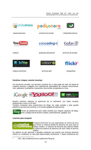 Nuevas tecnologías Web 2.0: Hacia una real
democratización de la información y el conocimiento.
12
(presentaciones) (archivos de sonido) (VideosEducativos)
(videos) (podcasts educativos) (archivos de sonido)
(videos científicos) (archivos pdf) (fotografías)
Combinar, integrar, mezclar (mushup)
Los escritorios virtuales, nos permiten visualizar de un sólo golpe de vista, las feeds de
nuestros favoritos y gadgets (mini aplicaciones ejecutables) de nuestras herramientas:
mail, calendario, buscadores, traductores, documentos compartidos en línea.
Nuestro escritorio adquiere la apariencia de un patchwork, con todas nuestras
preferencias a mano y a la vista.
También comparten esta característica los blogs, las redes sociales y toda aquella
plataforma que permita combinar y re-mezclar gadgets de aplicaciones.
Provee de plataformas para redes sociales que integran espacios de blogs,
foros y códigos de de terceros (videos, presentaciones, gadgets, etc)
Licenciar para compartir
“Creative Commons9
es una organización sin ánimo de lucro
que ofrece un sistema flexible de derechos de autor para el
trabajo creativo, un abanico de licencias que abarcan desde
el tradicional sistema de derechos de autor hasta el dominio
público.
Su objetivo es dar opciones a aquellos creadores que quieren que terceras personas
utilicen y/o modifiquen su obra bajo determinadas condiciones. Y estas condiciones son
9
URL. http://creativecommons.org/license/?lang=es
 
