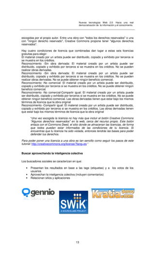 Nuevas tecnologías Web 2.0: Hacia una real
democratización de la información y el conocimiento.
13
escogidas por el propio autor. Entre una obra con "todos los derechos reservados" o una
con "ningún derecho reservado", Creative Commons propone tener "algunos derechos
reservados".
Hay cuatro condiciones de licencia que combinadas dan lugar a estas seis licencias
gratuitas para elegir:
El material creado por un artista puede ser distribuido, copiado y exhibido por terceros si
se muestra en los créditos.
Reconocimiento -Sin obra derivada: El material creado por un artista puede ser
distribuido, copiado y exhibido por terceros si se muestra en los créditos. No se pueden
realizar obras derivadas.
Reconocimiento -Sin obra derivada: El material creado por un artista puede ser
distribuido, copiado y exhibido por terceros si se muestra en los créditos. No se pueden
realizar obras derivadas. No se puede obtener ningún beneficio comercial.
Reconocimiento -No comercial: El material creado por un artista puede ser distribuido,
copiado y exhibido por terceros si se muestra en los créditos. No se puede obtener ningún
beneficio comercial.
Reconocimiento -No comercial-Compartir igual: El material creado por un artista puede
ser distribuido, copiado y exhibido por terceros si se muestra en los créditos. No se puede
obtener ningún beneficio comercial. Las obras derivadas tienen que estar bajo los mismos
términos de licencia que la obra original
Reconocimiento -Compartir igual: El material creado por un artista puede ser distribuido,
copiado y exhibido por terceros si se muestra en los créditos. Las obras derivadas tienen
que estar bajo los mismos términos de licencia que la obra original
“Una vez escogida la licencia no hay más que incluir el botón Creative Commons
"Algunos derechos reservados" en la web, cerca del recurso propio. Este botón
enlaza con el Commons Deed, el sitio donde se almacenan las licencias, de forma
que todos puedan estar informados de las condiciones de tu licencia. Si
encuentras que tu licencia ha sido violada, entonces tendrás las bases para poder
defender tus derechos.
Para poder poner una licencia a una obra es tan sencillo como seguir los pasos de este
tutorial: http://creativecommons.org/license/?lang=es “
Buscar aprovechando la inteligencia colectiva
Los buscadores sociales se caracterizan en que:
• Presentan los resultados en base a las tags (etiquetas) y a los votos de los
usuarios
• Aprovechan la inteligencia colectiva (incluyen comentarios)
• Relacionan sitios y aplicaciones
 