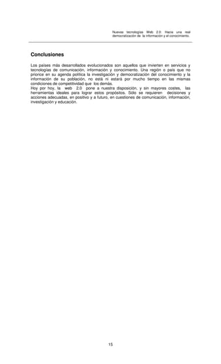 Nuevas tecnologías Web 2.0: Hacia una real
democratización de la información y el conocimiento.
15
Conclusiones
Los países más desarrollados evolucionados son aquellos que invierten en servicios y
tecnologías de comunicación, información y conocimiento. Una región o país que no
priorice en su agenda política la investigación y democratización del conocimiento y la
información de su población, no está ni estará por mucho tiempo en las mismas
condiciones de competitividad que los demás.
Hoy por hoy, la web 2.0 pone a nuestra disposición, y sin mayores costes, las
herramientas ideales para lograr estos propósitos. Sólo se requieren decisiones y
acciones adecuadas, en positivo y a futuro, en cuestiones de comunicación, información,
investigación y educación.
 