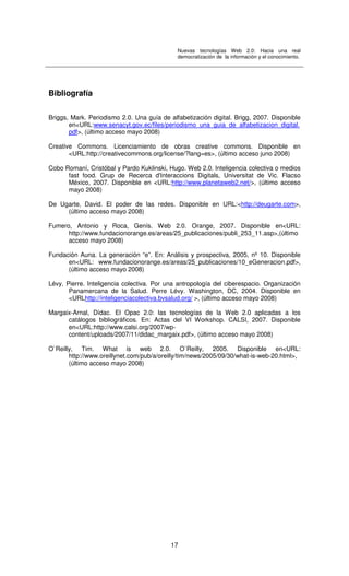 Nuevas tecnologías Web 2.0: Hacia una real
democratización de la información y el conocimiento.
17
Bibliografía
Briggs, Mark. Periodismo 2.0. Una guía de alfabetización digital. Brigg, 2007. Disponible
en<URL:www.senacyt.gov.ec/files/periodismo_una_guia_de_alfabetizacion_digital.
pdf>, (último acceso mayo 2008)
Creative Commons. Licenciamiento de obras creative commons. Disponible en
<URL:http://creativecommons.org/license/?lang=es>, (último acceso juno 2008)
Cobo Romaní, Cristóbal y Pardo Kuklinski, Hugo. Web 2.0. Inteligencia colectiva o medios
fast food. Grup de Recerca d'Interaccions Digitals, Universitat de Vic. Flacso
México, 2007. Disponible en <URL:http://www.planetaweb2.net/>, (último acceso
mayo 2008)
De Ugarte, David. El poder de las redes. Disponible en URL:<http://deugarte.com>,
(último acceso mayo 2008)
Fumero, Antonio y Roca, Genís. Web 2.0. Orange, 2007. Disponible en<URL:
http://www.fundacionorange.es/areas/25_publicaciones/publi_253_11.asp>,(último
acceso mayo 2008)
Fundación Auna. La generación “e”. En: Análisis y prospectiva, 2005, nº 10. Disponible
en<URL: www.fundacionorange.es/areas/25_publicaciones/10_eGeneracion.pdf>,
(último acceso mayo 2008)
Lévy, Pierre. Inteligencia colectiva. Por una antropología del ciberespacio. Organización
Panamercana de la Salud. Perre Lévy. Washington, DC, 2004. Disponible en
<URLhttp://inteligenciacolectiva.bvsalud.org/ >, (último acceso mayo 2008)
Margaix-Arnal, Dídac. El Opac 2.0: las tecnologías de la Web 2.0 aplicadas a los
catálogos bibliográficos. En: Actas del VI Workshop. CALSI, 2007. Disponible
en<URL:http://www.calsi.org/2007/wp-
content/uploads/2007/11/didac_margaix.pdf>, (último acceso mayo 2008)
O`Reilly, Tim. What is web 2.0. O`Reilly, 2005. Disponible en<URL:
http://www.oreillynet.com/pub/a/oreilly/tim/news/2005/09/30/what-is-web-20.html>,
(último acceso mayo 2008)
 
