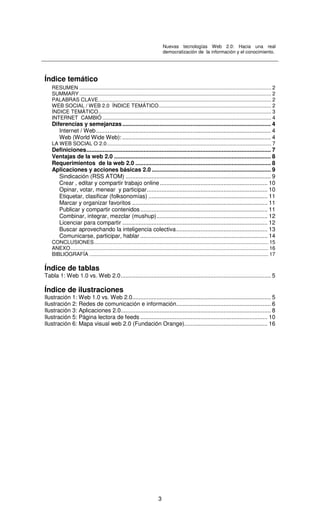Nuevas tecnologías Web 2.0: Hacia una real
democratización de la información y el conocimiento.
3
Índice temático
RESUMEN ..................................................................................................................................... 2
SUMMARY ..................................................................................................................................... 2
PALABRAS CLAVE........................................................................................................................ 2
WEB SOCIAL / WEB 2.0 ÍNDICE TEMÁTICO.............................................................................. 2
ÍNDICE TEMÁTICO........................................................................................................................ 3
INTERNET CAMBIÓ ..................................................................................................................... 4
Diferencias y semejanzas........................................................................................... 4
Internet / Web........................................................................................................... 4
Web (World Wide Web): ........................................................................................... 4
LA WEB SOCIAL O 2.0.................................................................................................................. 7
Definiciones................................................................................................................. 7
Ventajas de la web 2.0 ................................................................................................ 8
Requerimientos de la web 2.0 ................................................................................... 8
Aplicaciones y acciones básicas 2.0 ......................................................................... 9
Sindicación (RSS ATOM) ......................................................................................... 9
Crear , editar y compartir trabajo online.................................................................. 10
Opinar, votar, menear y participar.......................................................................... 10
Etiquetar, clasificar (folksonomías) ......................................................................... 11
Marcar y organizar favoritos ................................................................................... 11
Publicar y compartir contenidos.............................................................................. 11
Combinar, integrar, mezclar (mushup).................................................................... 12
Licenciar para compartir ......................................................................................... 12
Buscar aprovechando la inteligencia colectiva........................................................ 13
Comunicarse, participar, hablar .............................................................................. 14
CONCLUSIONES......................................................................................................................... 15
ANEXO......................................................................................................................................... 16
BIBLIOGRAFÍA ............................................................................................................................ 17
Índice de tablas
Tabla 1: Web 1.0 vs. Web 2.0............................................................................................ 5
Índice de ilustraciones
Ilustración 1: Web 1.0 vs. Web 2.0..................................................................................... 5
Ilustración 2: Redes de comunicación e información.......................................................... 6
Ilustración 3: Aplicaciones 2.0............................................................................................ 8
Ilustración 5: Página lectora de feeds .............................................................................. 10
Ilustración 6: Mapa visual web 2.0 (Fundación Orange)................................................... 16
 