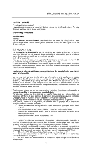 Nuevas tecnologías Web 2.0: Hacia una real
democratización de la información y el conocimiento.
4
Internet cambió
O fue la web la que cambió?
Hay palabras que aunque se usen de indistinta manera, no significan lo mismo. Por eso,
dejemos las cosas claras desde un principio.
Diferencias y semejanzas
Internet / Web
Internet:
Es un método de interconexión descentralizado de redes de computadoras que
garantiza que redes físicas heterogéneas funcionen como una red lógica única, de
alcance mundial.
Web (World Wide Web):
Es un sistema de información que se transmite por medio de Internet La web es
entonces, sólo uno de los servicios de comunicación e información1
que se brindan a
través de Internet, otro podría ser el e-mail, por ejemplo.
Web 1.0 vs Web 2.02, 3
Navegando por la web se advierten, por ahora4
, dos tipos o formatos, de web: la web 2.1
(o web de los datos) y la web 2.0 (o web social, de los usuarios)5
.
Muchos consideran la última como evolución de la primera; otros, como un real cambio de
paradigma. Un nuevo modelo, distinto. Una revolución no tanto tecnológica, como social,
comunicacional e informacional.
La diferencia principal, estriba en el comportamiento del usuario frente, para, dentro
y con la información.
La web migró de ser una simple fuente de información a una plataforma de trabajo
colaborativo. De sólo buscar y leer, el usuario pasó a leer, escribir, mezclar, modificar,
publicar, seleccionar, organizar y clasificar colectivamente contenidos en la web.
También puede accionar sobre las aplicaciones y los servicios. Continuamente se están
creando y modificando las herramientas web por decisiones y sugerencias, cuando no por
acciones concretas, de los usuarios.
Precisamente ésta es una de las características distintivas de este segundo modelo, el
constante cambio, el permanecer en un estado beta.
Por ejemplo, youtube no tuvo interfaz en español hasta que los intermediarios de
publicidad advirtieron la gran cantidad de contenido en nuestra lengua que se publicaba.
Una oportunidad de inversión produjo un cambio; youtube en castellano.
Hoy por hoy, la web cuanto más se usa, más oportunidades y mejoras se generan.
Este cambio, migración o surgimiento, de modelo web se produjo por la interacción
sinérgica de varios factores, entre ellos:
• desarrollo y extensión de mejores servicios de conectividad (ejemplo: banda ancha
o ADSL)
• abaratamiento de productos informáticos y de servicios de comunicación
• proliferación de lugares de acceso público, privados o estatales, a Internet, sobre
todo en latinoamérica
• desarrollo de software social (aplicaciones 2.0):
1
Cuando se habla de información o contenidos, se está haciendo referencia a
recursos digitales multimediales tanto de texto, imágenes, sonido, video y los que, nunca
se sabe, vayan surgiendo y sean transportables por estas redes o similares.
2
No confundir con Internet 2: consorcio sin fines de lucro de redes de computadoras
mediante tecnologías de avanzada y destinado a transmitir información académica a alta
velocidad. En Argentina, la proveedora del servicio a las universidades es RETINA.2.
3
El término Web 2.0 fue acuñado oficialmente por O'Reilly Media en 2004
4
Ya se está desarrollando la próxima y no muy lejana web 3.0 o web semántica,
también llamada web inteligente.
5
Se hace necesario mencionar que la numeración se les otorga al sólo efecto de
diferenciarlas.
 