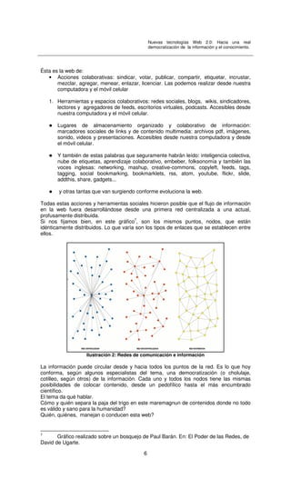 Nuevas tecnologías Web 2.0: Hacia una real
democratización de la información y el conocimiento.
6
Ésta es la web de:
• Acciones colaborativas: sindicar, votar, publicar, compartir, etiquetar, incrustar,
mezclar, agregar, menear, enlazar, licenciar. Las podemos realizar desde nuestra
computadora y el móvil celular
1. Herramientas y espacios colaborativos: redes sociales, blogs, wikis, sindicadores,
lectores y agregadores de feeds, escritorios virtuales, podcasts. Accesibles desde
nuestra computadora y el móvil celular.
Lugares de almacenamiento organizado y colaborativo de información:
marcadores sociales de links y de contenido multimedia: archivos pdf, imágenes,
sonido, videos y presentaciones. Accesibles desde nuestra computadora y desde
el móvil celular.
Y también de estas palabras que seguramente habrán leído: inteligencia colectiva,
nube de etiquetas, aprendizaje colaborativo, embeber, folksonomía y también las
voces inglesas: networking, mashup, creative-commons, copyleft, feeds, tags,
tagging, social bookmarking, bookmarklets, rss, atom, youtube, flickr, slide,
addthis, share, gadgets...
y otras tantas que van surgiendo conforme evoluciona la web.
Todas estas acciones y herramientas sociales hicieron posible que el flujo de información
en la web fuera desarrollándose desde una primera red centralizada a una actual,
profusamente distribuida.
Si nos fijamos bien, en este gráfico7
, son los mismos puntos, nodos, que están
idénticamente distribuidos. Lo que varía son los tipos de enlaces que se establecen entre
ellos.
Ilustración 2: Redes de comunicación e información
La información puede circular desde y hacia todos los puntos de la red. Es lo que hoy
conforma, según algunos especialistas del tema, una democratización (o cholulaje,
cotilleo, según otros) de la información. Cada uno y todos los nodos tiene las mismas
posibilidades de colocar contenido, desde un pedofílico hasta el más encumbrado
científico.
El tema da qué hablar.
Cómo y quién separa la paja del trigo en este maremagnun de contenidos donde no todo
es válido y sano para la humanidad?
Quién, quiénes, manejan o conducen esta web?
7
Gráfico realizado sobre un bosquejo de Paul Barán. En: El Poder de las Redes, de
David de Ugarte.
 